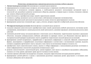 Личностные, метапредметные и предметные результаты изучения учебного предмета
1. Личностными результатами обучения физике в основной школе являются:
 сформированность познавательных интересов, интеллектуальных и творческих способностей учащихся;
 убежденность в возможности познания природы, в необходимости разумного использования достижений науки и
технологий для дальнейшего развития человеческого общества, уважение к творцам науки и техники, отношение к физике
как элементу общечеловеческой культуры;
 самостоятельность в приобретении новых знаний и практических умений;
 готовность к выбору жизненного пути в соответствии с собственными интересами и возможностями;
 мотивация образовательной деятельности школьников на основе личностно ориентированного подхода;
 формирование ценностных отношений друг к другу, учителю, авторам открытий и изобретений, результатам обучения.
2. Метапредметными результатами обучения физике в основной школе являются:
 овладение навыками самостоятельного приобретения новых знаний, организации учебной деятельности, постановки целей,
планирования, самоконтроля и оценки результатов своей деятельности, умениями предвидеть возможные результаты своих
действий;
 понимание различий между исходными фактами и гипотезами для их объяснения, теоретическими моделями и реальными
объектами, овладение универсальными учебными действиями на примерах гипотез для объяснения известных фактов и
экспериментальной проверки выдвигаемых гипотез, разработки теоретических моделей процессов или явлений;
 формирование умений воспринимать, перерабатывать и предъявлять информацию в словесной, образной, символической
формах, анализировать и перерабатывать полученную информацию в соответствии с поставленными задачами, выделять
основное содержание прочитанного текста, находить в нем ответы на поставленные вопросы и излагать его;
 приобретение опыта самостоятельного поиска, анализа и отбора информации с использованием различных источников и
новых информационных технологий для решения познавательных задач;
 развитие монологической и диалогической речи, умения выражать свои мысли и способности выслушивать собеседника,
понимать его точку зрения, признавать право другого человека на иное мнение;
 освоение приемов действий в нестандартных ситуациях, овладение эвристическими методами решения проблем;
 формирование умений работать в группе с выполнением различных социальных ролей, представлять и отстаивать свои
взгляды и убеждения, вести дискуссию.
 