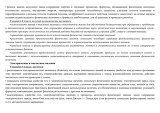 • решать задачи, используя закон сохранения энергии в тепловых процессах, формулы, связывающие физические величины
(количество теплоты, внутренняя энергия, температура, удельная теплоёмкость вещества, удельная теплота плавления и
парообразования, удельная теплота сгорания топлива, коэффициент полезного действия теплового двигателя): на основе анализа
условия задачи выделять физические величины и формулы, необходимые для её решения, и проводить расчёты.
Учащийся 8 класса получит возможность научиться:
• использовать знания о тепловых явлениях в повседневной жизни для обеспечения безопасности при обращении с приборами
и техническими устройствами, для сохранения здоровья и соблюдения норм экологического поведения в окружающей среде;
приводить примеры экологических последствий работы двигателей внутреннего сгорания (ДВС, гидро и электростанции),
• приводить примеры практического использования физических знаний о тепловых явлениях;
• различать границы применимости физических законов, понимать всеобщий характер фундаментальных физических
законов (закон сохранения энергии в тепловых процессах) и ограниченность использования частных законов;
• приёмам поиска и формулировки доказательств выдвинутых гипотез и теоретических выводов на основе эмпирически
установленных фактов;
• находить адекватную предложенной задаче физическую модель, разрешать проблему на основе имеющихся знаний о
тепловых явлениях с использованием математического аппарата и оценивать реальность полученного значения физической
величины.
Электрические и магнитные явления
Учащийся 8 класса научится:
• распознавать электромагнитные явления и объяснять на основе имеющихся знаний основные свойства или условия протекания
этих явлений: электризация тел, взаимодействие зарядов, нагревание проводника с током, взаимодействие магнитов, действие
магнитного поля на проводник с током,
• описывать изученные свойства тел и электромагнитные явления, используя физические величины: электрический заряд, сила
тока, электрическое напряжение, электрическое сопротивление, удельное сопротивление вещества, работа тока, мощность тока,
при описании правильно трактовать физический смысл используемых величин, их обозначения и единицы измерения; указывать
формулы, связывающие данную физическую величину с другими величинами;
• анализировать свойства тел, электромагнитные явления и процессы, используя физические законы: закон сохранения
электрического заряда, закон Ома для участка цепи, закон Джоуля — Ленца, при этом различать словесную формулировку закона
и его математическое выражение;
 
