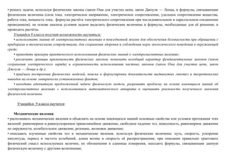 • решать задачи, используя физические законы (закон Ома для участка цепи, закон Джоуля — Ленца, и формулы, связывающие
физические величины (сила тока, электрическое напряжение, электрическое сопротивление, удельное сопротивление вещества,
работа тока, мощность тока, формулы расчёта электрического сопротивления при последовательном и параллельном соединении
проводников); на основе анализа условия задачи выделять физические величины и формулы, необходимые для её решения, и
проводить расчёты.
Учащийся 8 класса получит возможность научиться:
• использовать знания об электромагнитных явлениях в повседневной жизни для обеспечения безопасности при обращении с
приборами и техническими устройствами, для сохранения здоровья и соблюдения норм экологического поведения в окружающей
среде;
• приводить примеры практического использования физических знаний о электромагнитных явлениях;
• различать границы применимости физических законов, понимать всеобщий характер фундаментальных законов (закон
сохранения электрического заряда) и ограниченность использования частных законов (закон Ома для участка цепи, закон
Джоуля — Ленца и др.);
• приёмам построения физических моделей, поиска и формулировки доказательств выдвинутых гипотез и теоретических
выводов на основе эмпирически установленных фактов;
• находить адекватную предложенной задаче физическую модель, разрешать проблему на основе имеющихся знаний об
электромагнитных явлениях с использованием математического аппарата и оценивать реальность полученного значения
физической величины.
Учащийся 9 класса научится:
Механические явления
• распознавать механические явления и объяснять на основе имеющихся знаний основные свойства или условия протекания этих
явлений: равномерное и равноускоренное прямолинейное движение, свободное падение тел, невесомость, равномерное движение
по окружности, колебательное движение, резонанс, волновое движение;
• описывать изученные свойства тел и механические явления, используя физические величины: путь, скорость, ускорение
амплитуда, период и частота колебаний, длина волны и скорость её распространения; при описании правильно трактовать
физический смысл используемых величин, их обозначения и единицы измерения, находить формулы, связывающие данную
физическую величину с другими величинами;
 