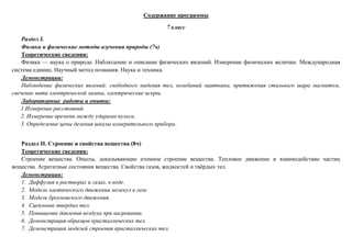 Содержание программы
7 класс
Раздел I.
Физика и физические методы изучения природы (7ч)
Теоретические сведения:
Физика — наука о природе. Наблюдение и описание физических явлений. Измерение физических величин. Международная
система единиц. Научный метод познания. Наука и техника.
Демонстрации:
Наблюдение физических явлений: свободного падения тел, колебаний маятника, притяжения стального шара магнитом,
свечение нити электрической лампы, электрические искры.
Лабораторные работы и опыты:
1.Измерение расстояний.
2. Измерение времени между ударами пульса.
3. Определение цены деления шкалы измерительного прибора.
Раздел II. Строение и свойства вещества (8ч)
Теоретические сведения:
Строение вещества. Опыты, доказывающие атомное строение вещества. Тепловое движение и взаимодействие частиц
вещества. Агрегатные состояния вещества. Свойства газов, жидкостей и твёрдых тел.
Демонстрации:
1. Диффузия в растворах и газах, в воде.
2. Модель хаотического движения молекул в газе.
3. Модель броуновского движения.
4. Сцепление твердых тел.
5. Повышение давления воздуха при нагревании.
6. Демонстрация образцов кристаллических тел.
7. Демонстрация моделей строения кристаллических тел.
 