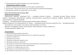 8. Демонстрация расширения твердого тела при нагревании.
Лабораторные работы и опыты:
1. Опыты по обнаружению действия сил молекулярного притяжения.
2. Исследование зависимости объема газа от давления при постоянной температуре.
3. Выращивание кристаллов поваренной соли или сахара.
Раздел III. Механические явления. (40ч)
Теоретические сведения:
Механическое движение. Траектория. Путь — скалярная величина. Скорость — векторная величина. Модуль вектора
скорости. Равномерное прямолинейное движение. Относительность механического движения. Графики зависимости пути и
модуля скорости от времени движения.
Ускорение — векторная величина. Равноускоренное прямолинейное движение.
Инерция. Инертность тел. Взаимодействие тел. Масса — скалярная величина. Плотность вещества. Сила — векторная величина.
Сила упругости. Сила трения. Сила тяжести. Закон всемирного тяготения.
Давление. Атмосферное давление. Закон Паскаля. Закон Архимеда. Условие плавания тел.
Условия равновесия твёрдого тела.
Демонстрации:
1. Равномерное прямолинейное движение.
2. Зависимость траектории движения тела от выбора тела отсчета.
3. Свободное падение тел.
4. .Измерение массы тела.
5. Измерение плотности твердого тела.
6. Измерение плотности жидкости
7. Исследование зависимости удлинения стальной пружины от приложенной силы.
8. Сложение сил, направленных вдоль одной прямой.
9. Сложение сил, направленных под углом.
10. Измерения сил взаимодействия двух тел.
11. Исследование зависимости силы трения скольжения от площади соприкосновения тел и силы нормального давления.
 