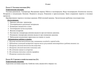 8 класс
Раздел I. Тепловые явления (20ч)
Теоретические сведения:
Тепловое равновесие. Температура. Внутренняя энергия. Работа и теплопередача. Виды теплопередачи. Количество теплоты.
Испарение и конденсация. Кипение. Влажность воздуха. Плавление и кристаллизация. Закон сохранения энергии в тепловых
процессах.
Преобразования энергии в тепловых машинах. КПД тепловой машины. Экологические проблемы теплоэнергетики.
Демонстрации:
1. Принцип действия термометра.
2. Теплопроводность различных материалов.
3. Конвекция в жидкостях и газах.
4. Теплопередача путем излучения.
5. Явление испарения.
6. Постоянство температуры кипения жидкости при постоянном давлении.
7. Понижение температуры кипения жидкости при понижении давления.
8. Наблюдение конденсации паров воды на стакане со льдом.
Лабораторные работы и опыты:
1. Изучение явления теплообмена при смешивании холодной и горячей воды.
2. Наблюдение изменений внутренней энергии тела в результате теплопередачи и работы внешних сил.
3. Измерение удельной теплоемкости вещества.
4. Измерение удельной теплоты плавления льда.
5. Исследование процесса испарения.
6. Исследование тепловых свойств парафина.
7. Измерение влажности воздуха.
Раздел II. Строение и свойства вещества (2ч)
Теоретические сведения:
Агрегатное состояние вещества. Свойства газов, жидкостей и твердых тел.
 
