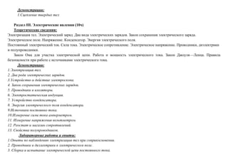 Демонстрации:
1.Сцепление твердых тел
Раздел III. Электрические явления (10ч)
Теоретические сведения:
Электризация тел. Электрический заряд. Два вида электрических зарядов. Закон сохранения электрического заряда.
Электрическое поле. Напряжение. Конденсатор. Энергия электрического поля.
Постоянный электрический ток. Сила тока. Электрическое сопротивление. Электрическое напряжение. Проводники, диэлектрики
и полупроводники.
Закон Ома для участка электрической цепи. Работа и мощность электрического тока. Закон Джоуля—Ленца. Правила
безопасности при работе с источниками электрического тока.
Демонстрации:
1.Электризация тел.
2. Два рода электрических зарядов.
3.Устройство и действие электроскопа.
4. Закон сохранения электрических зарядов.
5. Проводники и изоляторы.
6. Электростатическая индукция.
7. Устройство конденсатора.
8. Энергия электрического поля конденсатора.
9.Источники постоянно тока.
10.Измерение силы тока амперметром.
11. Измерение напряжения вольтметром.
12. Реостат и магазин сопротивлений.
13. Свойства полупроводников.
Лабораторные работы и опыты:
1.Опыты по наблюдению электризации тел при соприкосновении.
2. Проводники и диэлектрики в электрическом поле.
3. Сборка и испытание электрической цепи постоянного тока.
 