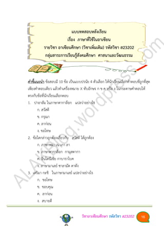 วิชาอา๶ซียนศึกษา รหัสวิชา ส23202 16
แบบทดสอบหลังเรียน
เรื่อง ภาษาที่ใช้ในอา๶ซียน
รายวิชา อา๶ซียนศึกษา (วิชาเพิ่มเติม) รหัสวิชา ส23202
กลุ่มสาระการเรียนรู้สังคมศึกษา ศาสนาและวัฒนธรรม
คาชี้แนะนา ข้อสอบมี 10 ข้อ เป็นแบบปรนัย 4 ตัวเลือก ให้นักเรียนเลือกคาตอบที่ถูกที่สุด
เพียงคาตอบเดียว แล้วทาเครื่องหมาย X ทับอักษร ก ข ค หรือ ง ในกระดาษคาตอบให้
ตรงกับข้อที่นักเรียนเลือกตอบ
1. ปาอาลัม ในภาษาตากาล็อก แปลว่าอย่างไร
ก. สวัสดี
ข. กรุณา
ค. ลาก่อน
ง. ขอโทษ
2. ข้อใดกล่าวถูกต้องเกี่ยวกับ สวัสดี ได้ถูกต้อง
ก. ภาษาพม่าเน เกา ลา
ข. ภาษาตากาล็อก กามุสตากา
ค. อินโดนีเซีย กาบาราไบค
ง. ภาษามาเลย์ ซาลามัต ดาตัง
3. เตริมา กะชิ ในภาษามาเลย์ แปลว่าอย่างไร
ก. ขอโทษ
ข. ขอบคุณ
ค. ลาก่อน
ง. สบายดี
 