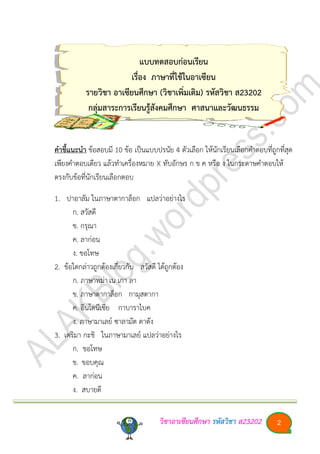 วิชาอา๶ซียนศึกษา รหัสวิชา ส23202 2
แบบทดสอบก่อนเรียน
เรื่อง ภาษาที่ใช้ในอา๶ซียน
รายวิชา อา๶ซียนศึกษา (วิชาเพิ่มเติม) รหัสวิชา ส23202
กลุ่มสาระการเรียนรู้สังคมศึกษา ศาสนาและวัฒนธรรม
คาชี้แนะนา ข้อสอบมี 10 ข้อ เป็นแบบปรนัย 4 ตัวเลือก ให้นักเรียนเลือกคาตอบที่ถูกที่สุด
เพียงคาตอบเดียว แล้วทาเครื่องหมาย X ทับอักษร ก ข ค หรือ ง ในกระดาษคาตอบให้
ตรงกับข้อที่นักเรียนเลือกตอบ
1. ปาอาลัม ในภาษาตากาล็อก แปลว่าอย่างไร
ก. สวัสดี
ข. กรุณา
ค. ลาก่อน
ง. ขอโทษ
2. ข้อใดกล่าวถูกต้องเกี่ยวกับ สวัสดี ได้ถูกต้อง
ก. ภาษาพม่าเน เกา ลา
ข. ภาษาตากาล็อก กามุสตากา
ค. อินโดนีเซีย กาบาราไบค
ง. ภาษามาเลย์ ซาลามัต ดาตัง
3. เตริมา กะชิ ในภาษามาเลย์ แปลว่าอย่างไร
ก. ขอโทษ
ข. ขอบคุณ
ค. ลาก่อน
ง. สบายดี
 