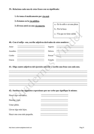 http://www.cuadernosdigitalesvindel.com Pag.31
39.- Relaciona cada una de estas frases con su significado:
1.-Se toma el medicamento por vía oral.
2.-Estamos en la vía pública.
3.-El tren entró en una vía muerta.
40.- Con el sufijo –oso, escribe adjetivos derivados de estos nombres:
Amor Ingenio
Asombro Delicia
Cariño Pereza
Gracia Estudio
41.- Elige cuatro adjetivos del ejercicio anterior y escribe una frase con cada uno.
42.- Sustituye las siguientes expresiones por un verbo que signifique lo mismo:
Hacer algo más dulce.
Hacerse viejo.
Untar jabón.
Llevar algo más lejos.
Hacer una cosa más pequeña.
a.- En la calle o en una plaza
b.- Por la boca
c.- Vía que no tiene salida
 