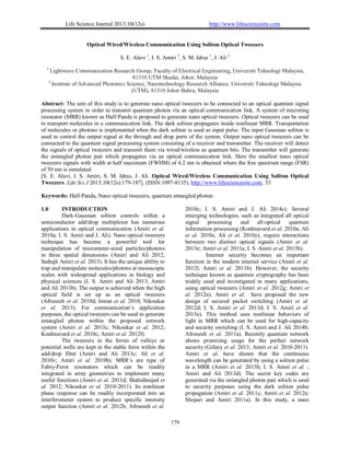 Life Science Journal 2013;10(12s) http://www.lifesciencesite.com
179
Optical Wired/Wireless Communication Using Soliton Optical Tweezers
S. E. Alavi 1
, I. S. Amiri 2
, S. M. Idrus 1
, J. Ali 2
1
Lightwave Communication Research Group, Faculty of Electrical Engineering, Universiti Teknologi Malaysia,
81310 UTM Skudai, Johor, Malaysia
2
Institute of Advanced Photonics Science, Nanotechnology Research Alliance, Universiti Teknologi Malaysia
(UTM), 81310 Johor Bahru, Malaysia
Abstract: The aim of this study is to generate nano optical tweezers to be connected to an optical quantum signal
processing system in order to transmit quantum photon via an optical communication link. A system of microring
resonator (MRR) known as Half-Panda is proposed to generate nano optical tweezers. Optical tweezers can be used
to transport molecules in a communication link. The dark soliton propagates inside nonlinear MRR. Transportation
of molecules or photons is implemented when the dark soliton is used as input pulse. The input Gaussian soliton is
used to control the output signal at the through and drop ports of the system. Output nano optical tweezers can be
connected to the quantum signal processing system consisting of a receiver and transmitter. The receiver will detect
the signals of optical tweezers and transmit them via wired/wireless as quantum bits. The transmitter will generate
the entangled photon pair which propagates via an optical communication link. Here the smallest nano optical
tweezers signals with width at half maximum (FWHM) of 4.2 nm is obtained where the free spectrum range (FSR)
of 50 nm is simulated.
[S. E. Alavi, I. S. Amiri, S. M. Idrus, J. Ali. Optical Wired/Wireless Communication Using Soliton Optical
Tweezers. Life Sci J 2013;10(12s):179-187]. (ISSN:1097-8135). http://www.lifesciencesite.com. 33
Keywords: Half-Panda, Nano optical tweezers, quantum entangled photon
1.0 INTRODUCTION
Dark-Gaussian soliton controls within a
semiconductor add/drop multiplexer has numerous
applications in optical communication (Amiri et al.
2010a; I. S. Amiri and J. Ali). Nano optical tweezers
technique has become a powerful tool for
manipulation of micrometer-sized particles/photons
in three spatial dimensions (Amiri and Ali 2012;
Sadegh Amiri et al. 2013). It has the unique ability to
trap and manipulate molecules/photons at mesoscopic
scales with widespread applications in biology and
physical sciences (I. S. Amiri and Ali 2013; Amiri
and Ali 2013b). The output is achieved when the high
optical field is set up as an optical tweezers
(Afroozeh et al. 2010d; Imran et al. 2010; Nikoukar
et al. 2013). For communication’s application
purposes, the optical tweezers can be used to generate
entangled photon within the proposed network
system (Amiri et al. 2013c; Nikoukar et al. 2012;
Kouhnavard et al. 2010c; Amiri et al. 2012f).
The tweezers in the forms of valleys or
potential wells are kept in the stable form within the
add/drop filter (Amiri and Ali 2013c; Ali et al.
2010v; Amiri et al. 2010b). MRR’s are type of
Fabry-Perot resonators which can be readily
integrated in array geometries to implement many
useful functions (Amiri et al. 2011d; Shahidinejad et
al. 2012; Nikoukar et al. 2010-2011). Its nonlinear
phase response can be readily incorporated into an
interferometer system to produce specific intensity
output function (Amiri et al. 2012b; Afroozeh et al.
2010c; I. S. Amiri and J. Ali 2014c). Several
emerging technologies, such as integrated all optical
signal processing and all-optical quantum
information processing (Kouhnavard et al. 2010a; Ali
et al. 2010s; Ali et al. 2010y), require interactions
between two distinct optical signals (Amiri et al.
2013e; Amiri et al. 2011a; I. S. Amiri et al. 2013b).
Internet security becomes an important
function in the modern internet service (Amiri et al.
2012l; Amiri et al. 2011b). However, the security
technique known as quantum cryptography has been
widely used and investigated in many applications,
using optical tweezers (Amiri et al. 2012g; Amiri et
al. 2012n). Amiri et al. have proposed the new
design of secured packet switching (Amiri et al.
2012d; I. S. Amiri et al. 2013d; I. S. Amiri et al.
2013e). This method uses nonlinear behaviors of
light in MRR which can be used for high-capacity
and security switching (I. S. Amiri and J. Ali 2014b;
Afroozeh et al. 2011a). Recently quantum network
shows promising usage for the perfect network
security (Gifany et al. 2013; Amiri et al. 2010-2011).
Amiri et al. have shown that the continuous
wavelength can be generated by using a soliton pulse
in a MRR (Amiri et al. 2013b; I. S. Amiri et al. ;
Amiri and Ali 2013d). The secret key codes are
generated via the entangled photon pair which is used
to security purposes using the dark soliton pulse
propagation (Amiri et al. 2011c; Amiri et al. 2012e;
Shojaei and Amiri 2011a). In this study, a nano
 