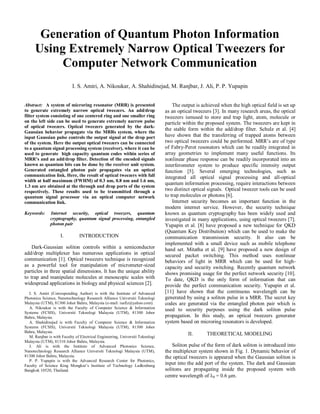 Generation of Quantum Photon Information
Using Extremely Narrow Optical Tweezers for
Computer Network Communication
I. S. Amiri, A. Nikoukar, A. Shahidinejad, M. Ranjbar, J. Ali, P. P. Yupapin
Abstract: A system of microring resonator (MRR) is presented
to generate extremely narrow optical tweezers. An add/drop
filter system consisting of one centered ring and one smaller ring
on the left side can be used to generate extremely narrow pulse
of optical tweezers. Optical tweezers generated by the dark-
Gaussian behavior propagate via the MRRs system, where the
input Gaussian pulse controls the output signal at the drop port
of the system. Here the output optical tweezers can be connected
to a quantum signal processing system (receiver), where it can be
used to generate high capacity quantum codes within series of
MRR’s and an add/drop filter. Detection of the encoded signals
known as quantum bits can be done by the receiver unit system.
Generated entangled photon pair propagates via an optical
communication link. Here, the result of optical tweezers with full
width at half maximum (FWHM) of 0.3 nm, 0.8 nm and 1.6 nm,
1.3 nm are obtained at the through and drop ports of the system
respectively. These results used to be transmitted through a
quantum signal processor via an optical computer network
communication link.
Keywords: Internet security, optical tweezers, quantum
cryptography, quantum signal processing, entangled
photon pair
I. INTRODUCTION
Dark-Gaussian soliton controls within a semiconductor
add/drop multiplexer has numerous applications in optical
communication [1]. Optical tweezers technique is recognized
as a powerful tool for manipulation of micrometer-sized
particles in three spatial dimensions. It has the unique ability
to trap and manipulate molecules at mesoscopic scales with
widespread applications in biology and physical sciences [2].
I. S. Amiri (Corresponding Author) is with the Institute of Advanced
Photonics Science, Nanotechnology Research Alliance Universiti Teknologi
Malaysia (UTM), 81300 Johor Bahru, Malaysia (e-mail: isafiz@yahoo.com).
A. Nikoukar is with the Faculty of Computer Science & Information
Systems (FCSIS), Universiti Teknologi Malaysia (UTM), 81300 Johor
Bahru, Malaysia.
A. Shahidinejad is with Faculty of Computer Science & Information
Systems (FCSIS), Universiti Teknologi Malaysia (UTM), 81300 Johor
Bahru, Malaysia.
M. Ranjbar is with Faculty of Electrical Engineering, Universiti Teknologi
Malaysia (UTM), 81310 Johor Bahru, Malaysia.
J. Ali is with the Institute of Advanced Photonics Science,
Nanotechnology Research Alliance Universiti Teknologi Malaysia (UTM),
81300 Johor Bahru, Malaysia.
P. P. Yupapin is with the Advanced Research Center for Photonics,
Faculty of Science King Mongkut’s Institute of Technology Ladkrabang
Bangkok 10520, Thailand.
The output is achieved when the high optical field is set up
as an optical tweezers [3]. In many research areas, the optical
tweezers ismused to store and trap light, atom, molecule or
particle within the proposed system. The tweezers are kept in
the stable form within the add/drop filter. Schulz et al. [4]
have shown that the transferring of trapped atoms between
two optical tweezers could be performed. MRR’s are of type
of Fabry-Perot resonators which can be readily integrated in
array geometries to implement many useful functions. Its
nonlinear phase response can be readily incorporated into an
interferometer system to produce specific intensity output
function [5]. Several emerging technologies, such as
integrated all optical signal processing and all-optical
quantum information processing, require interactions between
two distinct optical signals. Optical tweezer tools can be used
to trap molecules or photons [6].
Internet security becomes an important function in the
modern internet service. However, the security technique
known as quantum cryptography has been widely used and
investigated in many applications, using optical tweezers [7].
Yupapin et al. [8] have proposed a new technique for QKD
(Quantum Key Distribution) which can be used to make the
communication transmission security. It also can be
implemented with a small device such as mobile telephone
hand set. Mitatha et al. [9] have proposed a new design of
secured packet switching. This method uses nonlinear
behaviors of light in MRR which can be used for high-
capacity and security switching. Recently quantum network
shows promising usage for the perfect network security [10].
To date, QKD is the only form of information that can
provide the perfect communication security. Yupapin et al.
[11] have shown that the continuous wavelength can be
generated by using a soliton pulse in a MRR. The secret key
codes are generated via the entangled photon pair which is
used to security purposes using the dark soliton pulse
propagation. In this study, an optical tweezers generator
system based on microring resonators is developed.
II. THEORETICAL MODELING
Soliton pulse of the form of dark soliton is introduced into
the multiplexer system shown in Fig. 1. Dynamic behavior of
the optical tweezers is appeared when the Gaussian soliton is
input into the add port of the system. The dark and Gaussian
solitons are propagating inside the proposed system with
centre wavelength of 0 = 0.6 m.
 