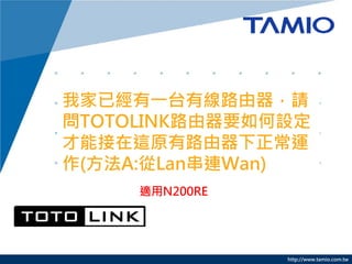 http://www.tamio.com.tw
我家已經有一台有線路由器，請
問TOTOLINK路由器要如何設定
才能接在這原有路由器下正常運
作(方法A:從Lan串連Wan)
適用N200RE
 
