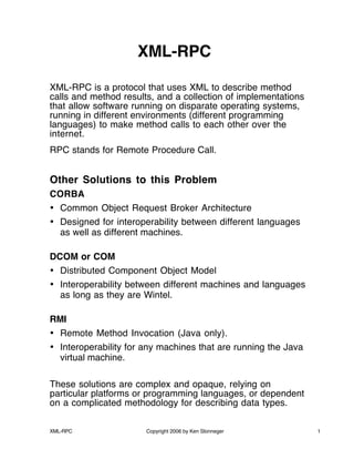 XML-RPC Copyright 2006 by Ken Slonneger 1
XML-RPC
XML-RPC is a protocol that uses XML to describe method
calls and method results, and a collection of implementations
that allow software running on disparate operating systems,
running in different environments (different programming
languages) to make method calls to each other over the
internet.
RPC stands for Remote Procedure Call.
Other Solutions to this Problem
CORBA
• Common Object Request Broker Architecture
• Designed for interoperability between different languages
as well as different machines.
DCOM or COM
• Distributed Component Object Model
• Interoperability between different machines and languages
as long as they are Wintel.
RMI
• Remote Method Invocation (Java only).
• Interoperability for any machines that are running the Java
virtual machine.
These solutions are complex and opaque, relying on
particular platforms or programming languages, or dependent
on a complicated methodology for describing data types.
 