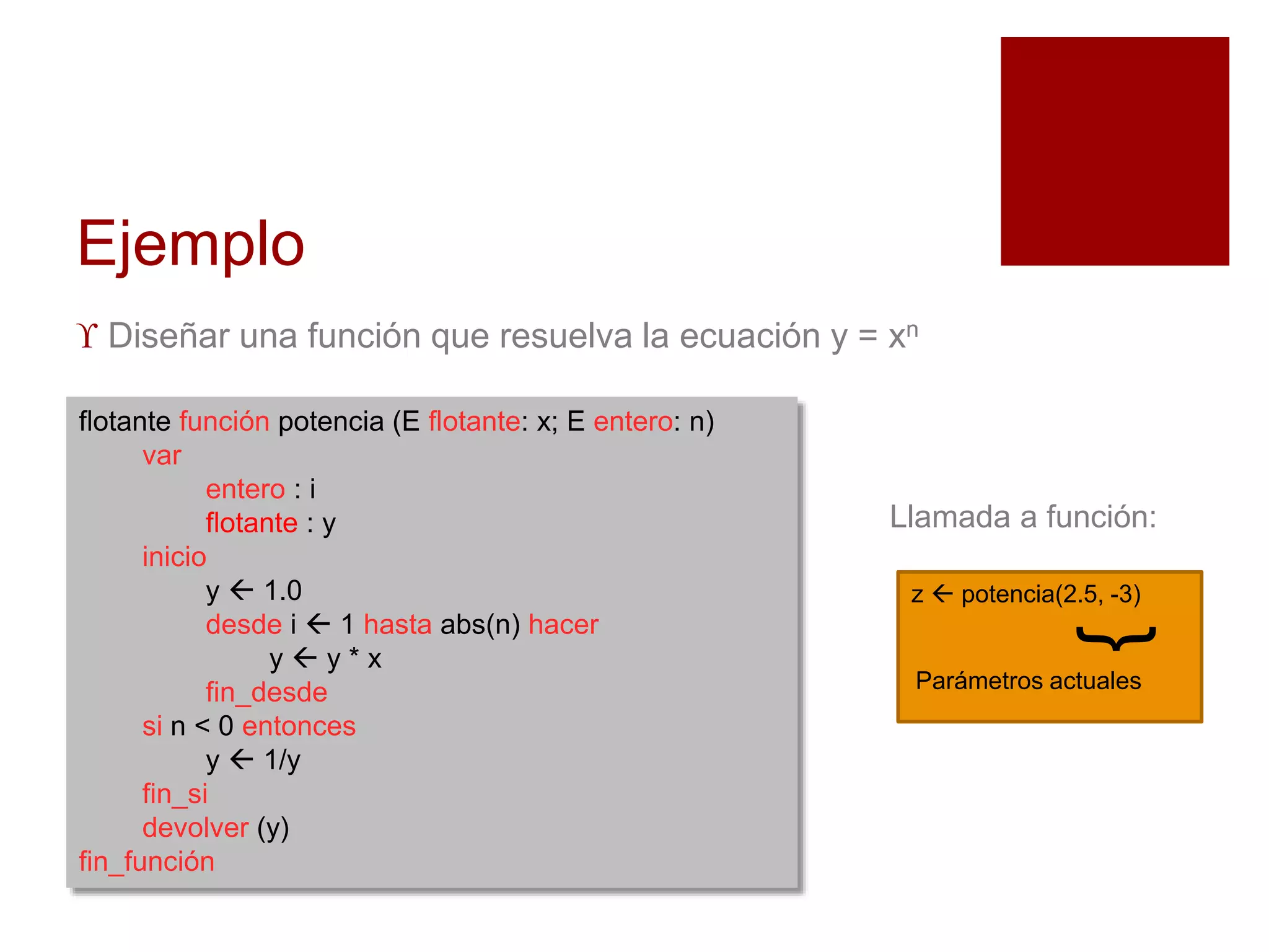 Ejemplo
 Diseñar una función que resuelva la ecuación y = xn
flotante función potencia (E flotante: x; E entero: n)
var
entero : i
flotante : y
inicio
y  1.0
desde i  1 hasta abs(n) hacer
y  y * x
fin_desde
si n < 0 entonces
y  1/y
fin_si
devolver (y)
fin_función
z  potencia(2.5, -3)
}
Parámetros actuales
Llamada a función:
 