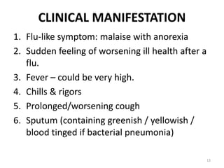 CLINICAL MANIFESTATION
1. Flu-like symptom: malaise with anorexia
2. Sudden feeling of worsening ill health after a
flu.
3. Fever – could be very high.
4. Chills & rigors
5. Prolonged/worsening cough
6. Sputum (containing greenish / yellowish /
blood tinged if bacterial pneumonia)
13
 