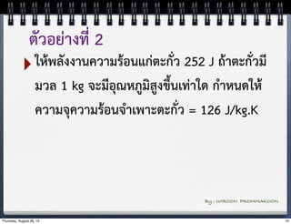 ตัวอย่างที่ 2 
‣ให้พลังงานความร้อนแก่ตะกั่ว 252 J ถ้าตะกั่วมี 
มวล 1 kg จะมีอุณหภูมิสูงขึ้นเท่าใด กำหนดให้ 
ความจุความร้อนจำเพาะตะกั่ว = 126 J/kg.K 
By : WIROON PROMMAKOON 
Thursday, August 28, 14 10 
 