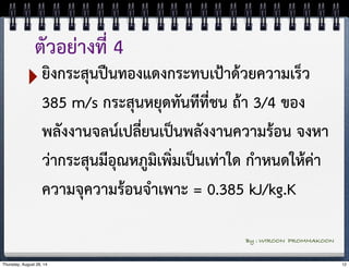 ตัวอย่างที่ 4 
‣ยิงกระสุนปืนทองแดงกระทบเป้าด้วยความเร็ว 
385 m/s กระสุนหยุดทันทีที่ชน ถ้า 3/4 ของ 
พลังงานจลน์เปลี่ยนเป็นพลังงานความร้อน จงหา 
ว่ากระสุนมีอุณหภูมิเพิ่มเป็นเท่าใด กำหนดให้ค่า 
ความจุความร้อนจำเพาะ = 0.385 kJ/kg.K 
By : WIROON PROMMAKOON 
Thursday, August 28, 14 12 
 