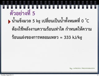 ตัวอย่างที่ 5 
‣น้ำแข็งมวล 5 kg เปลี่ยนเป็นน้ำทั้งหมดที่ 0 ํC 
ต้องใช้พลังงานความร้อนเท่าใด กำหนดให้ความ 
ร้อนแฝงของการหลอมเหลว = 333 kJ/kg 
By : WIROON PROMMAKOON 
Thursday, August 28, 14 13 
 