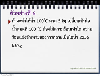 ตัวอย่างที่ 6 
‣ถ้าจะทำให้น้ำ 100 ํC มวล 5 kg เปลี่ยนเป็นไอ 
น้ำหมดที่ 100 ํC ต้องใช้ความร้อนเท่าใด ความ 
ร้อนแฝงจำเพาะของการกลายเป็นไอน้ำ 2256 
kJ/kg 
By : WIROON PROMMAKOON 
Thursday, August 28, 14 14 
 