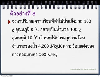 ตัวอย่างที่ 8 
‣จงหาปริมาณความร้อนที่ทำให้น้ำแข็งมวล 100 
g อุณหภูมิ 0 ํC กลายเป็นน้ำมวล 100 g 
อุณหภูมิ 10 ํC กำหนดให้ความจุความร้อน 
จำเพาะของน้ำ 4,200 J/kg.K ความร้อนแฝงของ 
การหลอมเหลว 333 kJ/kg 
By : WIROON PROMMAKOON 
Thursday, August 28, 14 16 
 