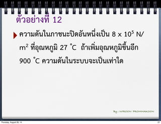 ตัวอย่างที่ 12 
‣ความดันในภาชนะปิดอันหนึ่งเป็น 8 x 105 N/ 
m2 ที่อุณหภูมิ 27 ํC ถ้าเพิ่มอุณหภูมิขึ้นอีก 
900 ํC ความดันในระบบจะเป็นเท่าใด 
By : WIROON PROMMAKOON 
Thursday, August 28, 14 27 
 