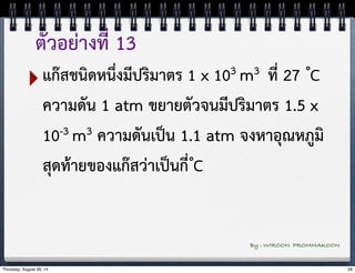 ตัวอย่างที่ 13 
‣แก๊สชนิดหนึ่งมีปริมาตร 1 x 103 m3 ที่ 27 ํC 
ความดัน 1 atm ขยายตัวจนมีปริมาตร 1.5 x 
10-3 m3 ความดันเป็น 1.1 atm จงหาอุณหภูมิ 
สุดท้ายของแก๊สว่าเป็นกี่ ํC 
By : WIROON PROMMAKOON 
Thursday, August 28, 14 28 
 