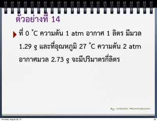 ตัวอย่างที่ 14 
‣ที่ 0 ํC ความดัน 1 atm อากาศ 1 ลิตร มีมวล 
1.29 g และที่อุณหภูมิ 27 ํC ความดัน 2 atm 
อากาศมวล 2.73 g จะมีปริมาตรกี่ลิตร 
By : WIROON PROMMAKOON 
Thursday, August 28, 14 29 
 