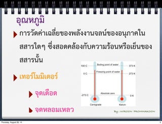 อุณหภูมิ 
‣การวัดค่าเฉลี่ยของพลังงานจลน์ของอนุภาคใน 
สสารใดๆ ซึ่งสอดคล้องกับความร้อนหรือเย็นของ 
สสารนั้น 
‣เทอร์โมมิเตอร์ 
‣จุดเดือด 
‣จุดหลอมเหลว By : WIROON PROMMAKOON 
Thursday, August 28, 14 3 
 