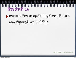 ตัวอย่างที่ 16 
‣ภาชนะ 2 ลิตร บรรจุแก๊ส CO2 มีความดัน 20.5 
atm ที่อุณหภูมิ -23 ํC มีกี่โมล 
By : WIROON PROMMAKOON 
Thursday, August 28, 14 32 
 