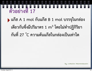 ตัวอย่างที่ 17 
‣แก๊ส A 1 mol กับแก๊ส B 1 mol บรรจุในกล่อง 
เดียวกันซึ่งมีปริมาตร 1 m3 โดยไม่ทำปฏิกิริยา 
กันที่ 27 ํC ความดันแก๊สในกล่องเป็นเท่าใด 
By : WIROON PROMMAKOON 
Thursday, August 28, 14 33 
 