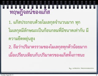 ทฤษฎีจลน์ของแก๊ส 
1. แก๊สประกอบด้วยโมเลกุลจำนวนมาก ทุก 
โมเลกุลมีลักษณะเป็นก้อนกลมที่มีขนาดเท่ากัน มี 
ความยืดหยุ่นสูง 
2. ถือว่าปริมาตรรวมของโมเลกุลทุกตัวน้อยมาก 
เมื่อเปรียบเทียบกับปริมาตรของแก๊สทั้งภาชนะ 
By : WIROON PROMMAKOON 
Thursday, August 28, 14 35 
 