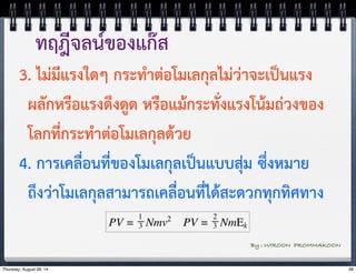 ทฤฎีจลน์ของแก๊ส 
3. ไม่มีแรงใดๆ กระทำต่อโมเลกุลไม่ว่าจะเป็นแรง 
ผลักหรือแรงดึงดูด หรือแม้กระทั่งแรงโน้มถ่วงของ 
โลกที่กระทำต่อโมเลกุลด้วย 
4. การเคลื่อนที่ของโมเลกุลเป็นแบบสุ่ม ซึ่งหมาย 
ถึงว่าโมเลกุลสามารถเคลื่อนที่ได้สะดวกทุกทิศทาง 
By : WIROON PROMMAKOON 
Thursday, August 28, 14 36 
 