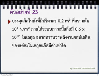 ตัวอย่างที่ 23 
‣บรรจุแก๊สในถังที่มีปริมาตร 0.2 m3 ที่ความดัน 
104 N/m2 ภายใต้ระบบภาวะนี้แก๊สมี 0.6 x 
1022 โมเลกุล อยากทราบว่าพลังงานจลน์เฉลี่ย 
ของแต่ละโมเลกุลแก๊สมีค่าเท่าใด 
By : WIROON PROMMAKOON 
Thursday, August 28, 14 44 
 