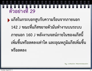 ตัวอย่างที่ 29 
‣แก๊สในกระบอกสูบรับความร้อนจากภายนอก 
142 J ขณะที่แก๊สขยายตัวมันทำงานบนระบบ 
ภายนอก 160 J พลังงานจลน์ภายในของแก๊สนี้ 
เพิ่มขึ้นหรือลดลงเท่าใด และอุณหภูมิแก๊สเพิ่มขึ้น 
หรือลดลง 
By : WIROON PROMMAKOON 
Thursday, August 28, 14 51 
 