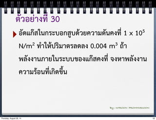 ตัวอย่างที่ 30 
‣อัดแก๊สในกระบอกสูบด้วยความดันคงที่ 1 x 105 
N/m2 ทำให้ปริมาตรลดลง 0.004 m3 ถ้า 
พลังงานภายในระบบของแก๊สคงที่ จงหาพลังงาน 
ความร้อนที่เกิดขึ้น 
By : WIROON PROMMAKOON 
Thursday, August 28, 14 52 
 