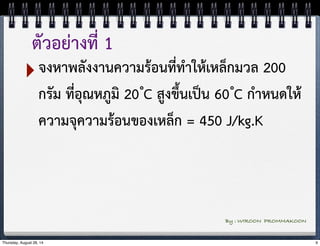 ตัวอย่างที่ 1 
‣จงหาพลังงานความร้อนที่ทำให้เหล็กมวล 200 
กรัม ที่อุณหภูมิ 20 ํC สูงขึ้นเป็น 60 ํC กำหนดให้ 
ความจุความร้อนของเหล็ก = 450 J/kg.K 
By : WIROON PROMMAKOON 
Thursday, August 28, 14 9 
 