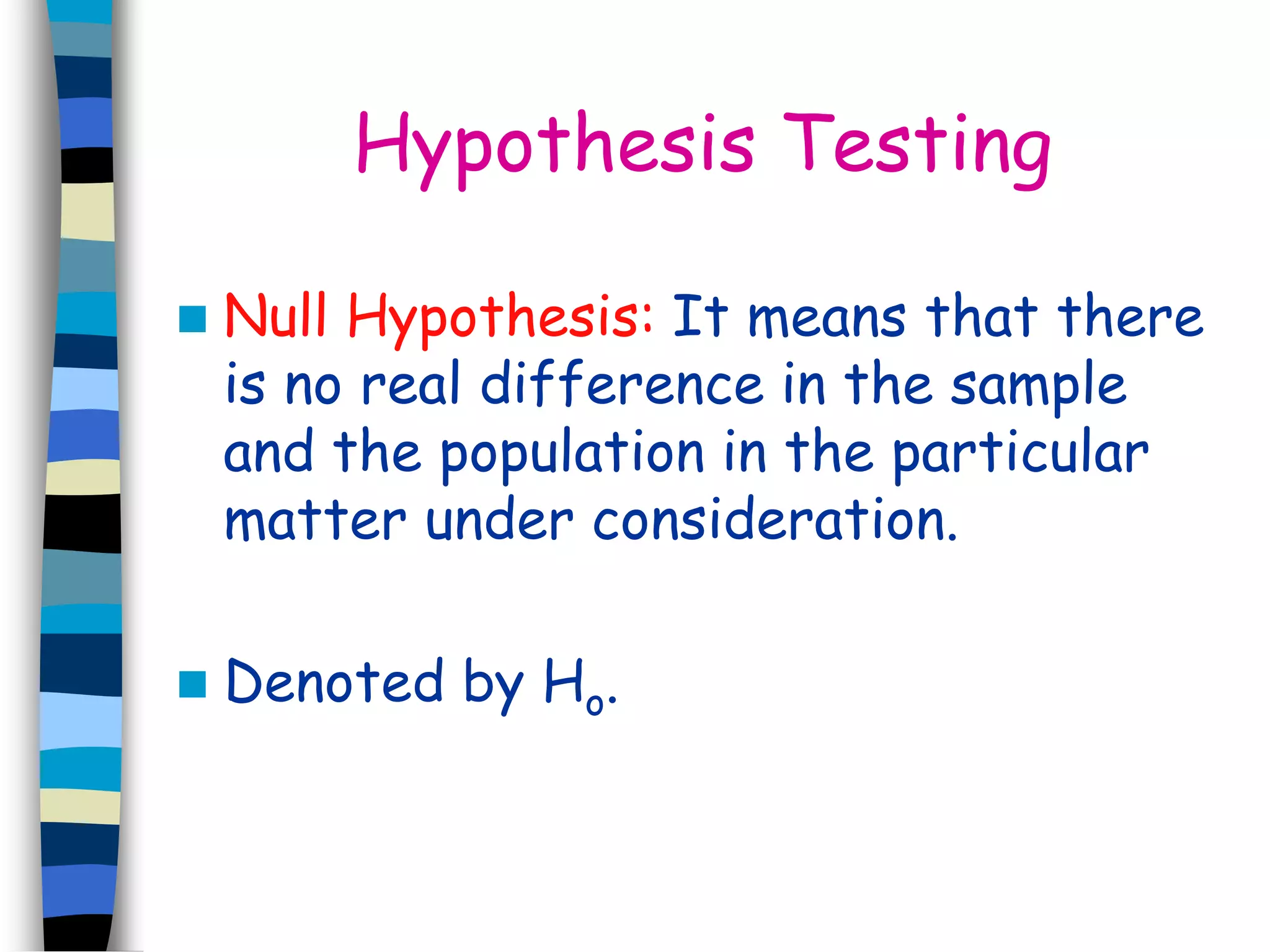 Hypothesis Testing 
 Null Hypothesis: It means that there 
is no real difference in the sample 
and the population in the particular 
matter under consideration. 
 Denoted by Ho. 
 