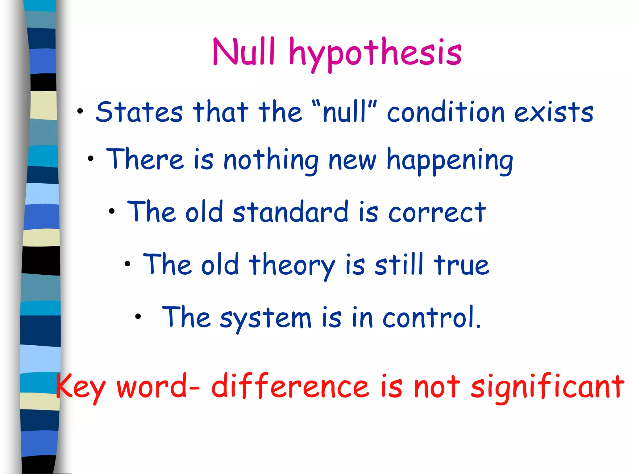Null hypothesis 
• States that the “null” condition exists 
• There is nothing new happening 
• The old standard is correct 
• The old theory is still true 
• The system is in control. 
Key word- difference is not significant 
 