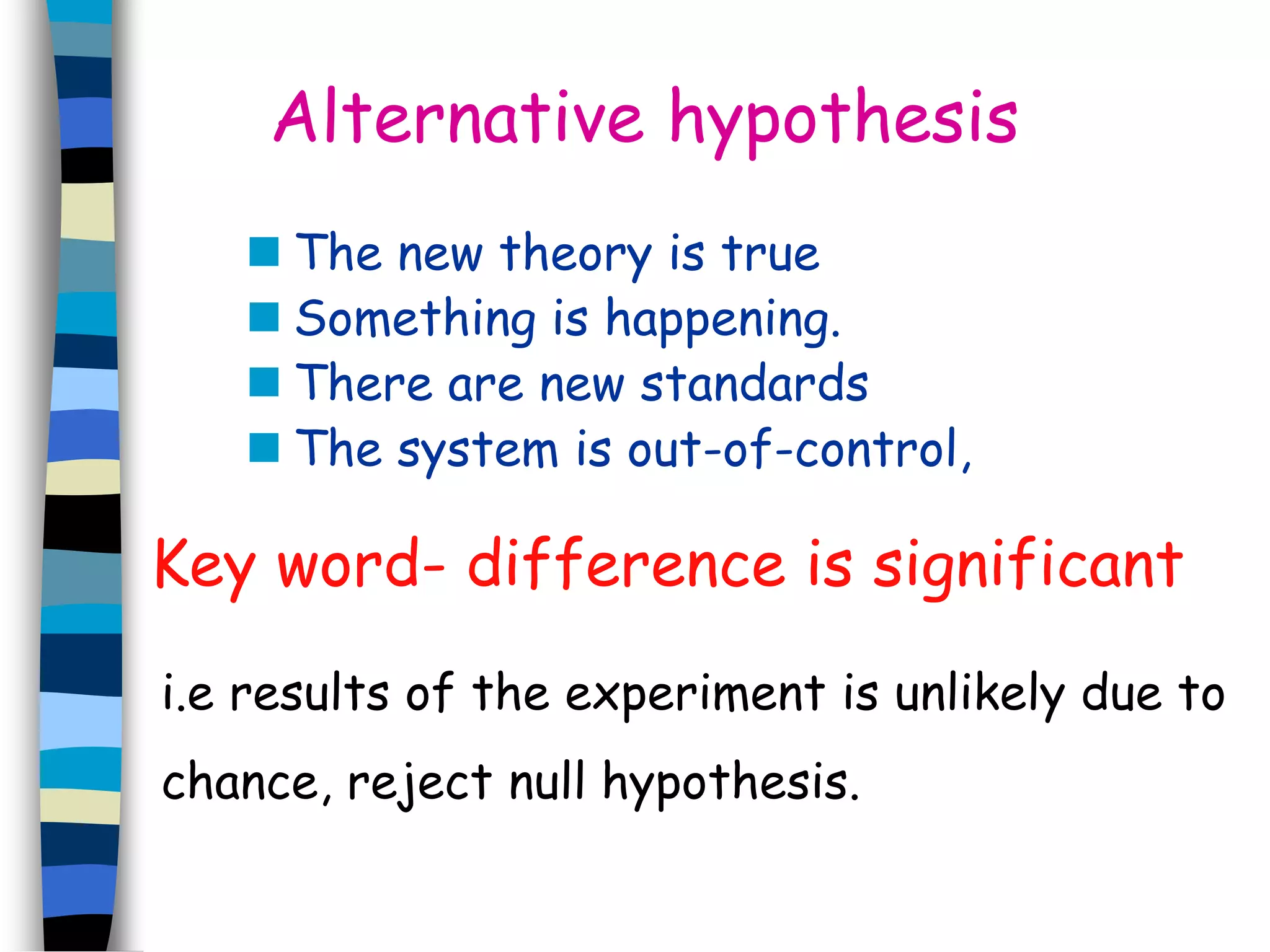 Alternative hypothesis 
 The new theory is true 
 Something is happening. 
 There are new standards 
 The system is out-of-control, 
Key word- difference is significant 
i.e results of the experiment is unlikely due to 
chance, reject null hypothesis. 
 
