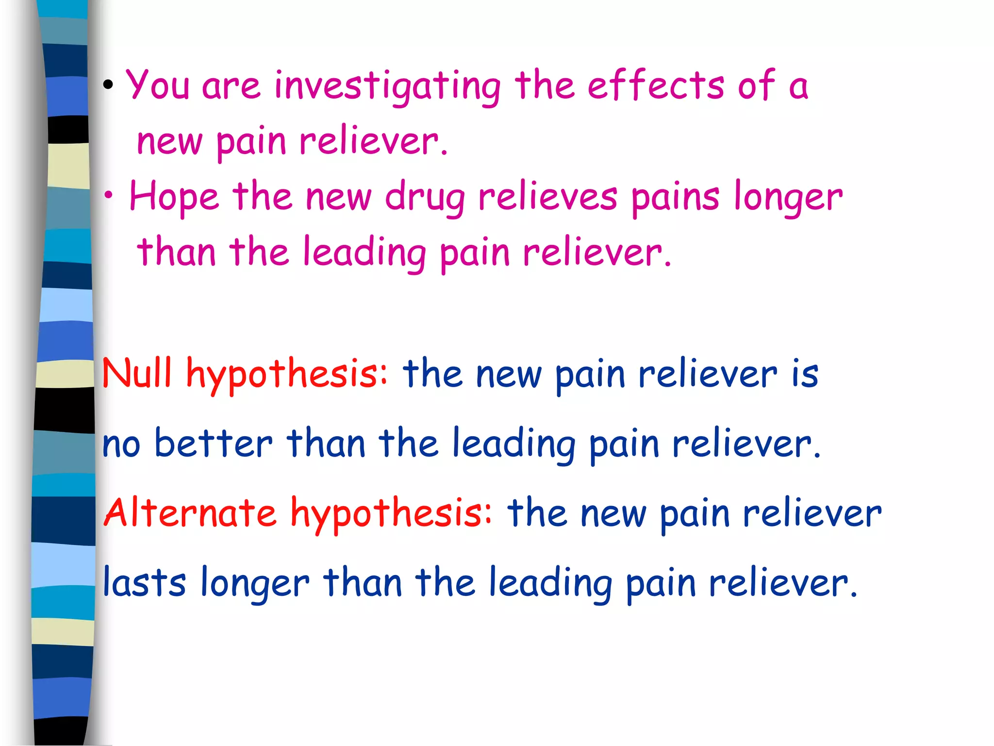 • You are investigating the effects of a 
new pain reliever. 
• Hope the new drug relieves pains longer 
than the leading pain reliever. 
Null hypothesis: the new pain reliever is 
no better than the leading pain reliever. 
Alternate hypothesis: the new pain reliever 
lasts longer than the leading pain reliever. 
 