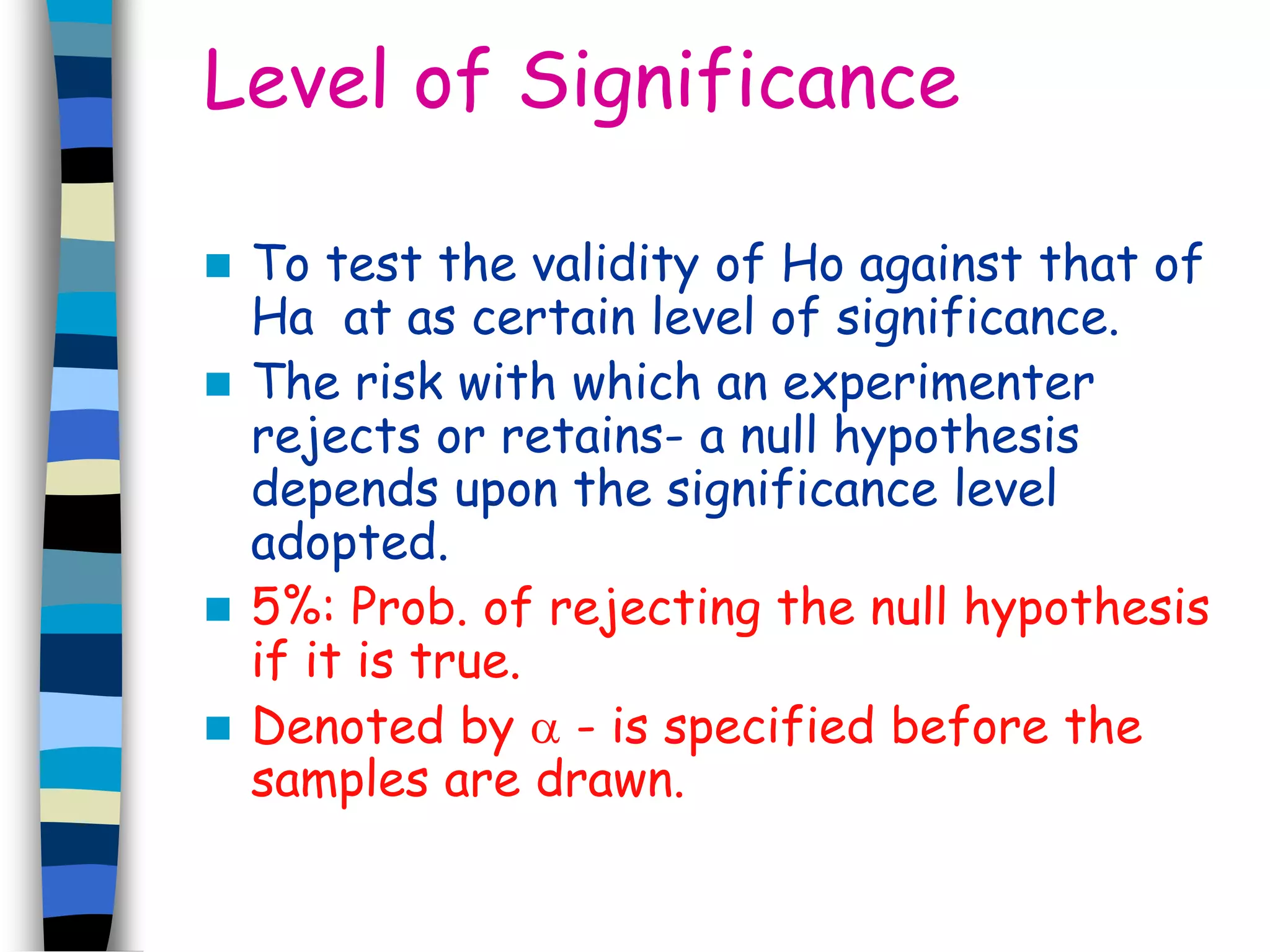 Level of Significance 
 To test the validity of Ho against that of 
Ha at as certain level of significance. 
 The risk with which an experimenter 
rejects or retains- a null hypothesis 
depends upon the significance level 
adopted. 
 5%: Prob. of rejecting the null hypothesis 
if it is true. 
 Denoted by  - is specified before the 
samples are drawn. 
 