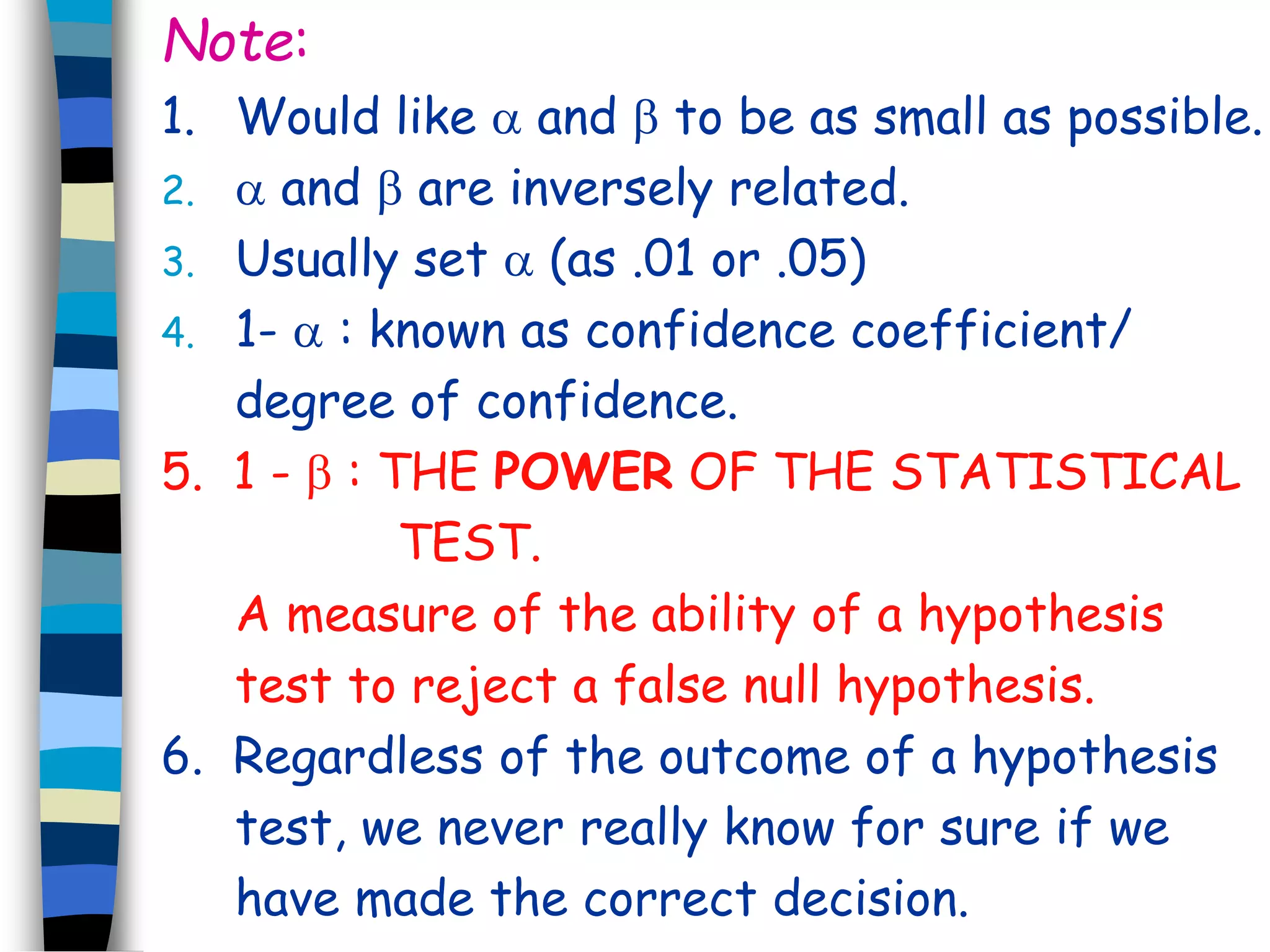 Note: 
1. Would like  and  to be as small as possible. 
2.  and  are inversely related. 
3. Usually set  (as .01 or .05) 
4. 1-  : known as confidence coefficient/ 
degree of confidence. 
5. 1 -  : THE POWER OF THE STATISTICAL 
TEST. 
A measure of the ability of a hypothesis 
test to reject a false null hypothesis. 
6. Regardless of the outcome of a hypothesis 
test, we never really know for sure if we 
have made the correct decision. 
 