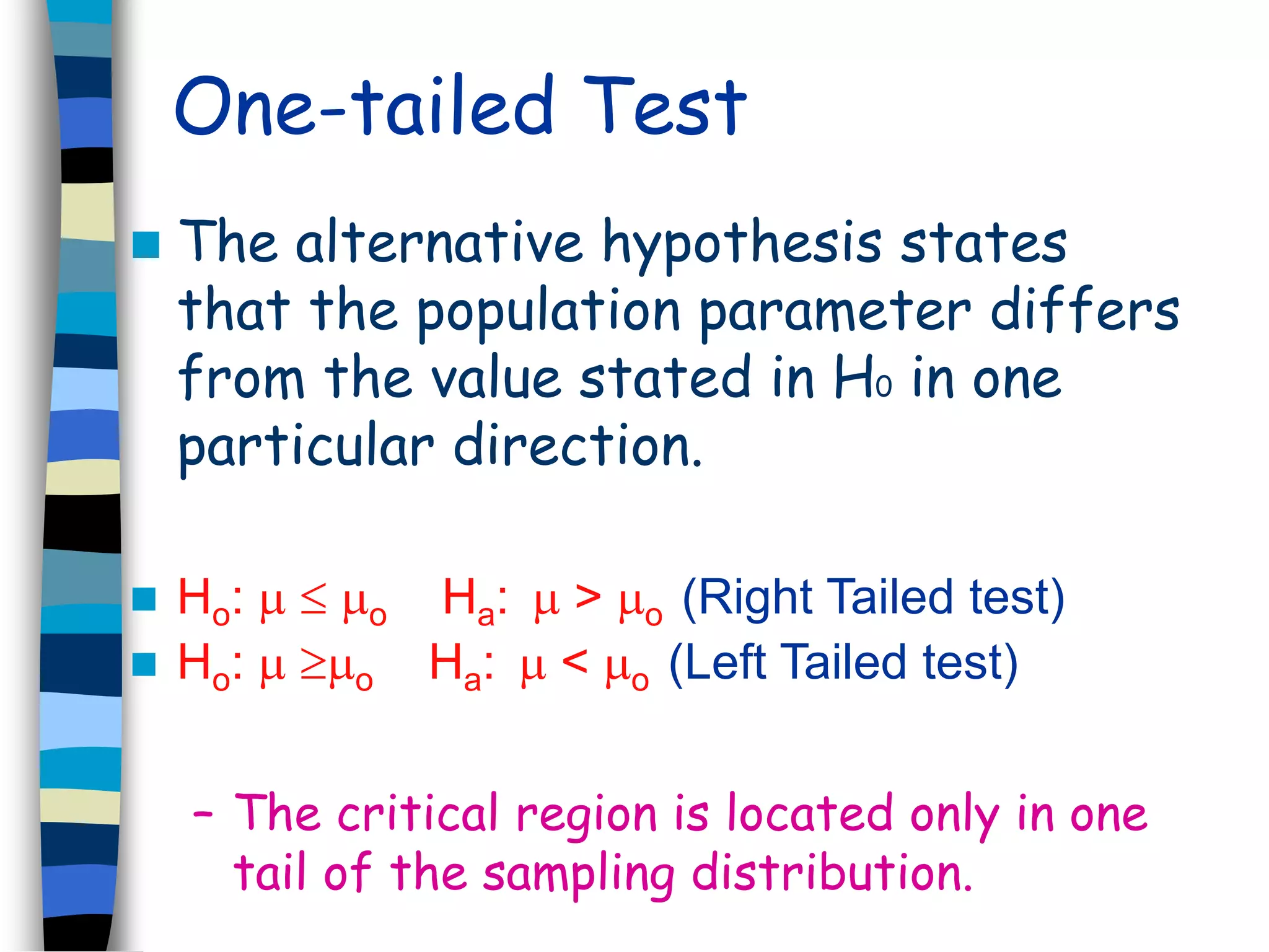 One-tailed Test 
 The alternative hypothesis states 
that the population parameter differs 
from the value stated in H0 in one 
particular direction. 
 Ho:   o Ha:  > o (Right Tailed test) 
 Ho:  o Ha:  < o (Left Tailed test) 
– The critical region is located only in one 
tail of the sampling distribution. 
 