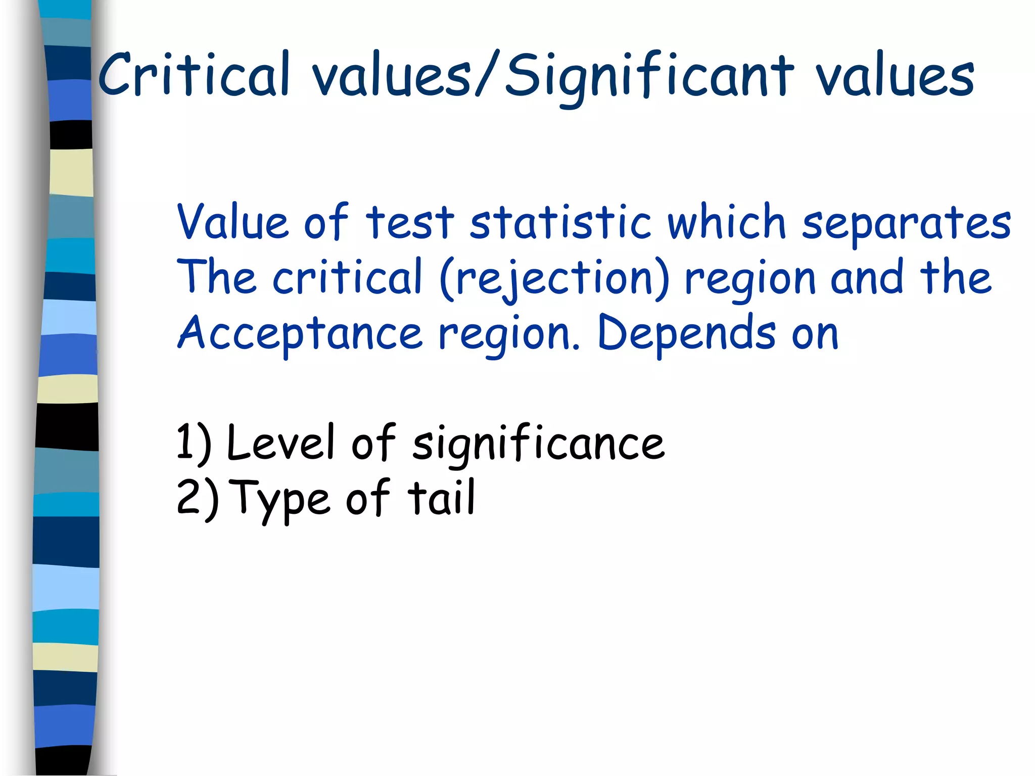 Critical values/Significant values 
Value of test statistic which separates 
The critical (rejection) region and the 
Acceptance region. Depends on 
1) Level of significance 
2) Type of tail 
 