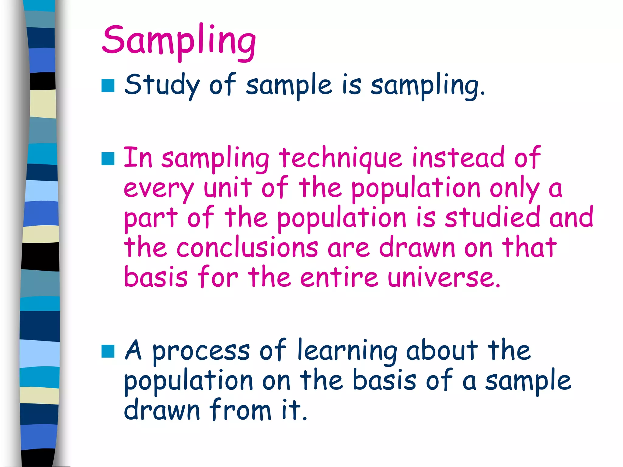 Sampling 
 Study of sample is sampling. 
 In sampling technique instead of 
every unit of the population only a 
part of the population is studied and 
the conclusions are drawn on that 
basis for the entire universe. 
 A process of learning about the 
population on the basis of a sample 
drawn from it. 
 