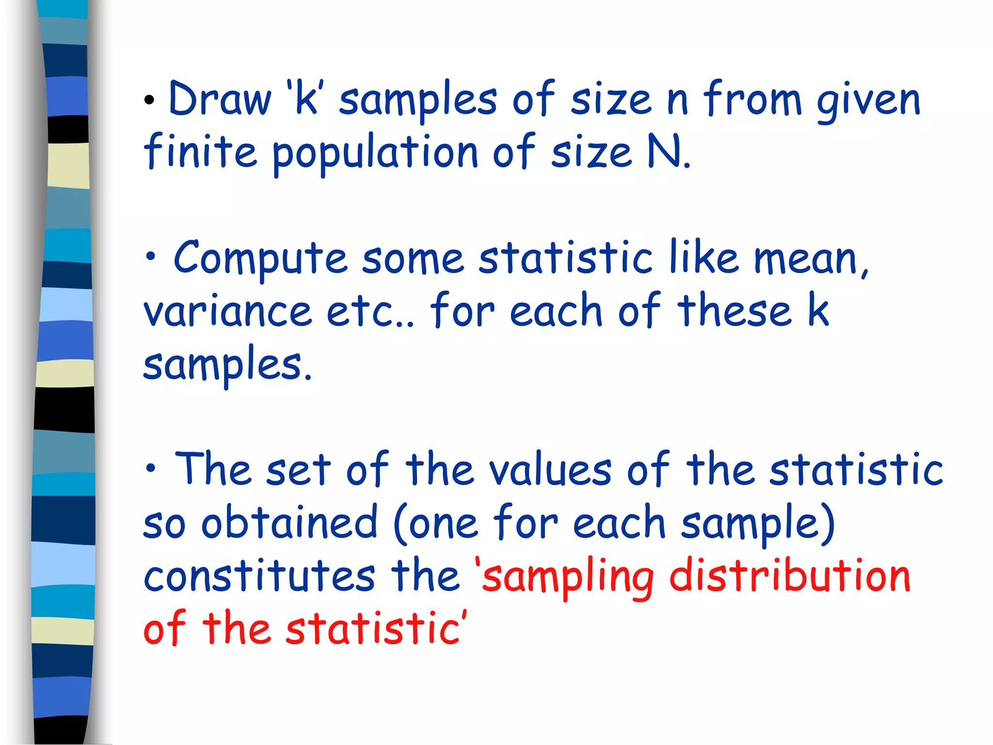 • Draw ‘k’ samples of size n from given 
finite population of size N. 
• Compute some statistic like mean, 
variance etc.. for each of these k 
samples. 
• The set of the values of the statistic 
so obtained (one for each sample) 
constitutes the ‘sampling distribution 
of the statistic’ 
 