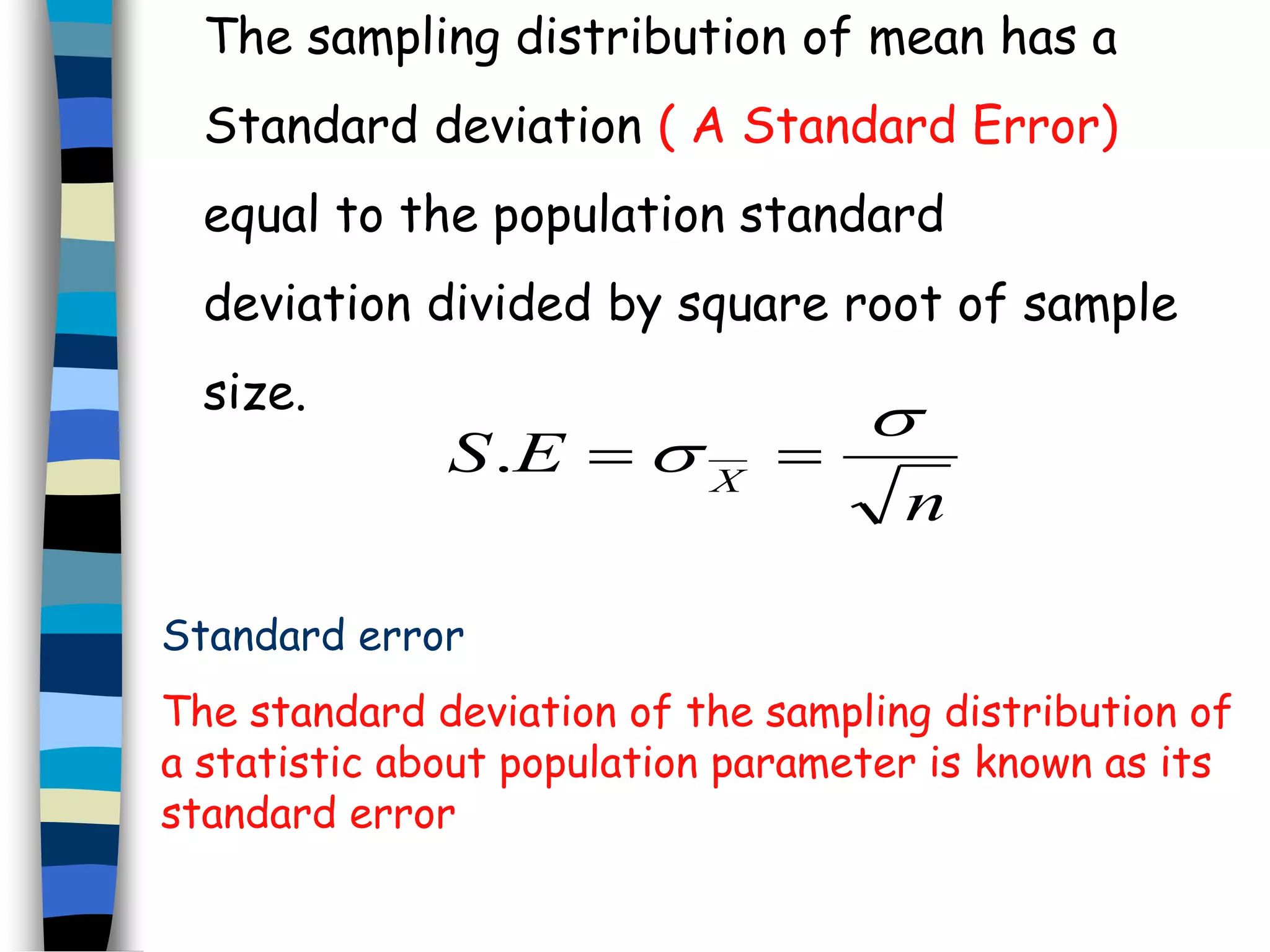 The sampling distribution of mean has a 
Standard deviation ( A Standard Error) 
equal to the population standard 
deviation divided by square root of sample 
size. 
n 
S E X 
 
.   
Standard error 
The standard deviation of the sampling distribution of 
a statistic about population parameter is known as its 
standard error 
 
