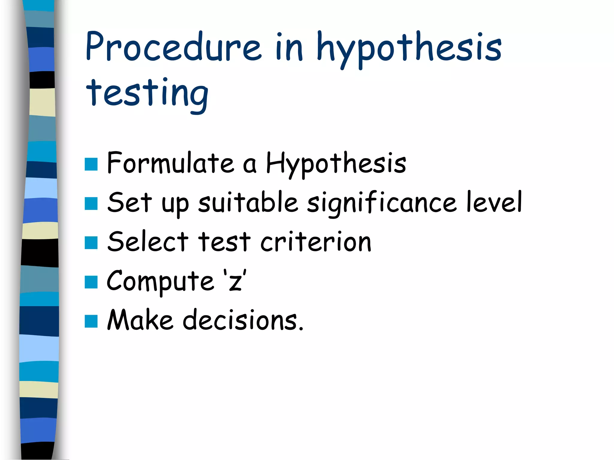 Procedure in hypothesis 
testing 
 Formulate a Hypothesis 
 Set up suitable significance level 
 Select test criterion 
 Compute ‘z’ 
 Make decisions. 
 