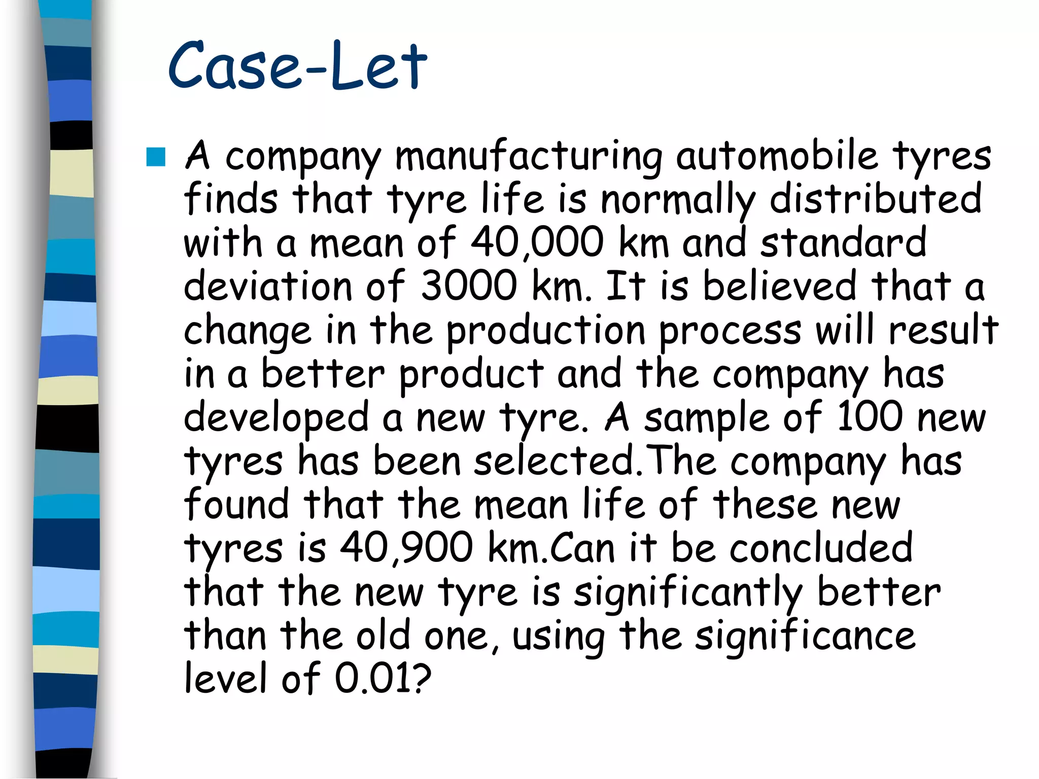 Case-Let 
 A company manufacturing automobile tyres 
finds that tyre life is normally distributed 
with a mean of 40,000 km and standard 
deviation of 3000 km. It is believed that a 
change in the production process will result 
in a better product and the company has 
developed a new tyre. A sample of 100 new 
tyres has been selected.The company has 
found that the mean life of these new 
tyres is 40,900 km.Can it be concluded 
that the new tyre is significantly better 
than the old one, using the significance 
level of 0.01? 
 