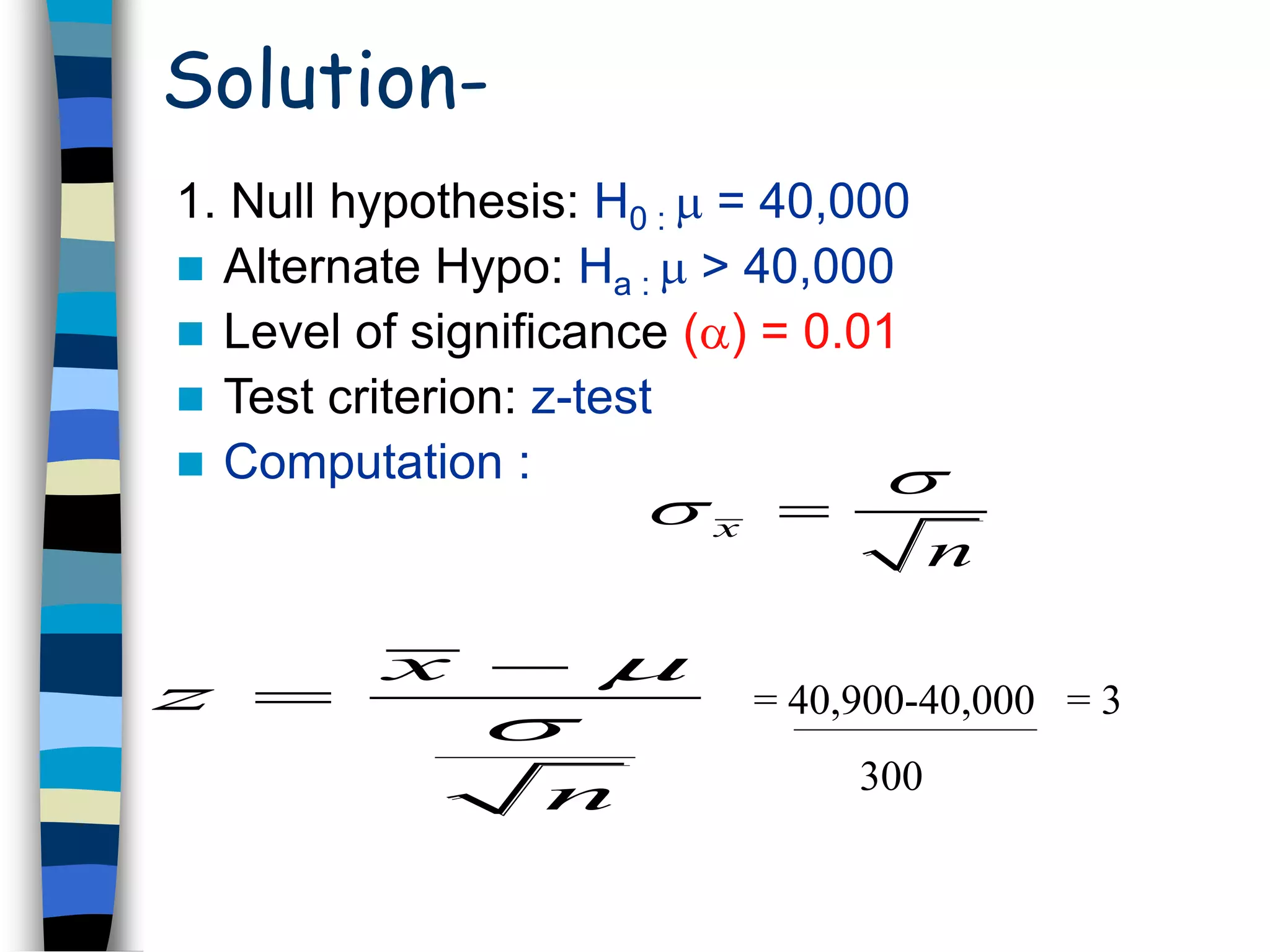 Solution- 
1. Null hypothesis: H0 :  = 40,000 
 Alternate Hypo: Ha :  > 40,000 
 Level of significance () = 0.01 
 Test criterion: z-test 
 Computation : 
x 
 
n 
  
x 
z 
 
 
 = 40,900-40,000 = 3 
 
n 
300 
 