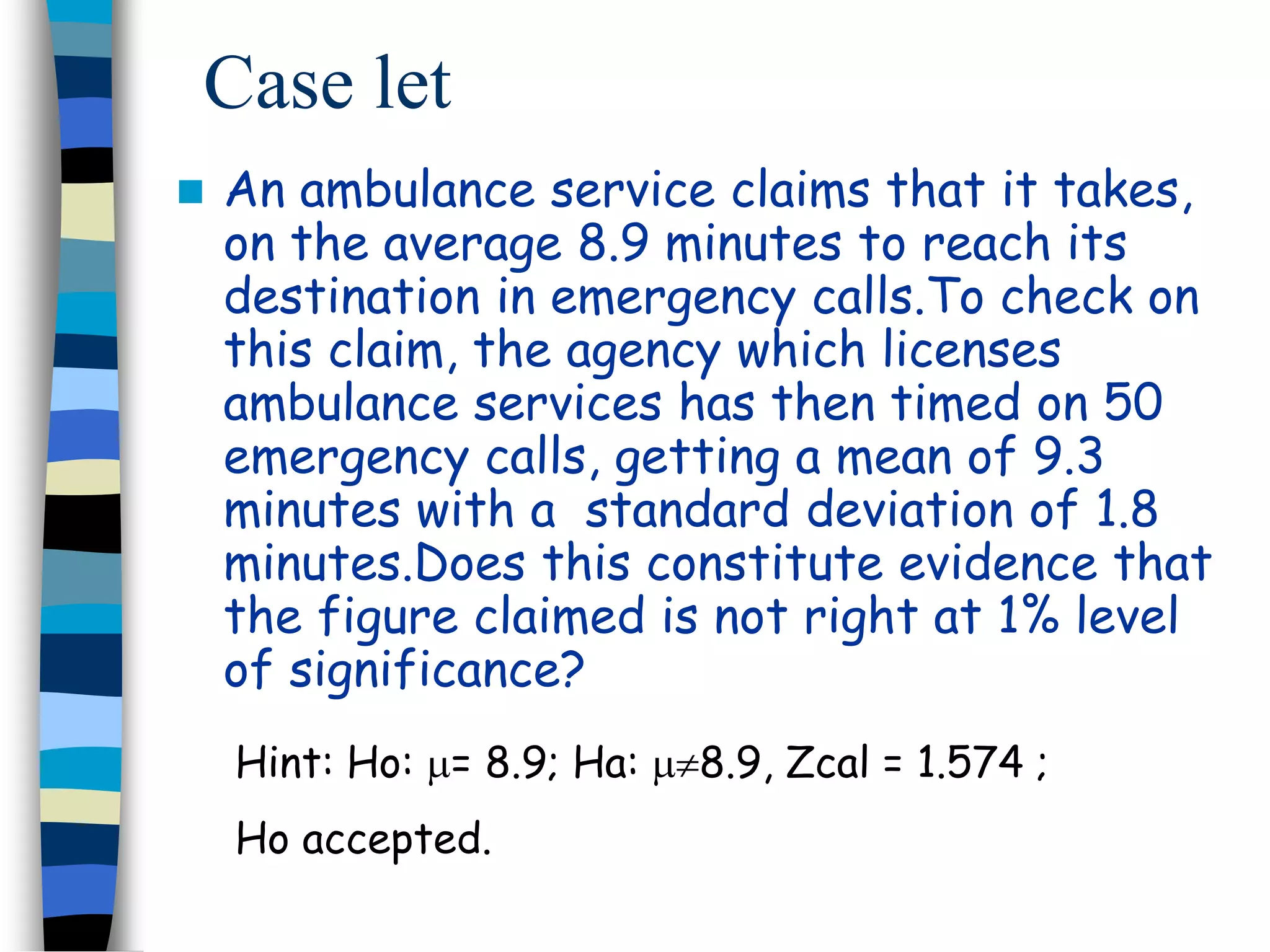 Case let 
 An ambulance service claims that it takes, 
on the average 8.9 minutes to reach its 
destination in emergency calls.To check on 
this claim, the agency which licenses 
ambulance services has then timed on 50 
emergency calls, getting a mean of 9.3 
minutes with a standard deviation of 1.8 
minutes.Does this constitute evidence that 
the figure claimed is not right at 1% level 
of significance? 
Hint: Ho: = 8.9; Ha: 8.9, Zcal = 1.574 ; 
Ho accepted. 
 