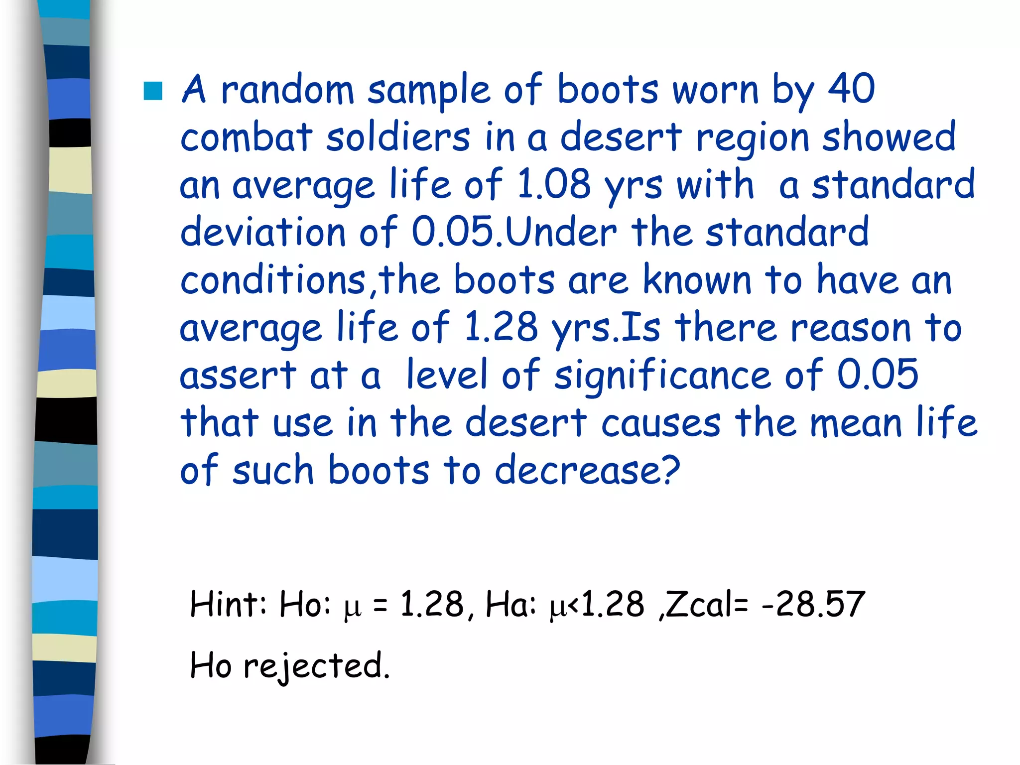  A random sample of boots worn by 40 
combat soldiers in a desert region showed 
an average life of 1.08 yrs with a standard 
deviation of 0.05.Under the standard 
conditions,the boots are known to have an 
average life of 1.28 yrs.Is there reason to 
assert at a level of significance of 0.05 
that use in the desert causes the mean life 
of such boots to decrease? 
Hint: Ho:  = 1.28, Ha: <1.28 ,Zcal= -28.57 
Ho rejected. 
 