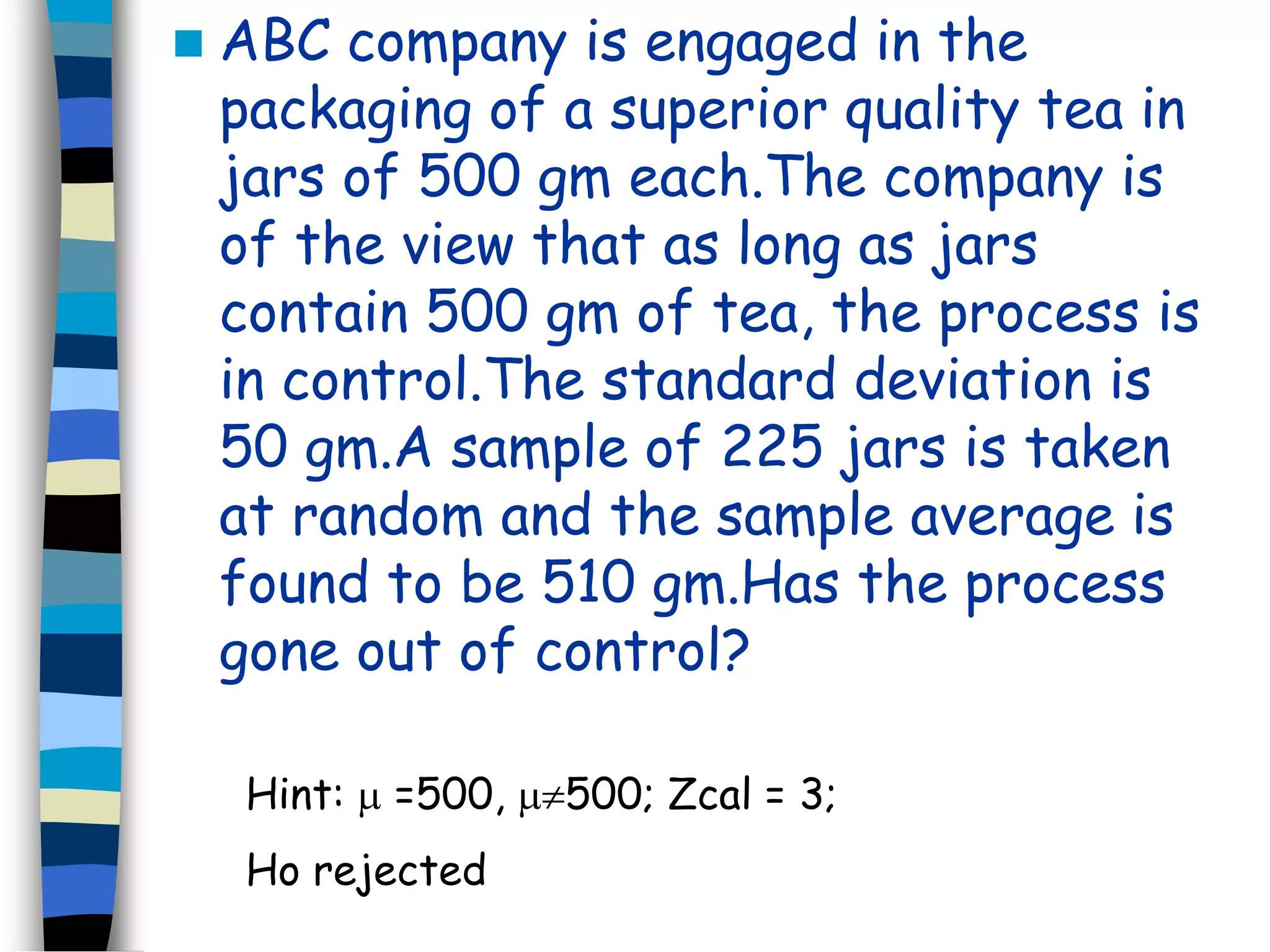  ABC company is engaged in the 
packaging of a superior quality tea in 
jars of 500 gm each.The company is 
of the view that as long as jars 
contain 500 gm of tea, the process is 
in control.The standard deviation is 
50 gm.A sample of 225 jars is taken 
at random and the sample average is 
found to be 510 gm.Has the process 
gone out of control? 
Hint:  =500, 500; Zcal = 3; 
Ho rejected 
 
